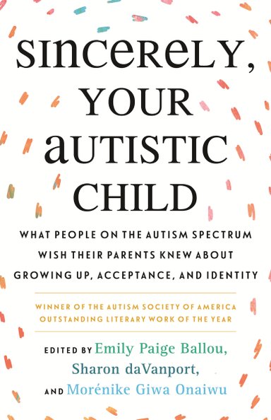 Sincerely, Your Autistic Child: What People on the Autism Spectrum Wish Their Parents Knew About Growing Up, Acceptance, and Identity, Edited by Emily Paige Ballou, Sharon DaVanport, and Morenike Giwa Onaiwu, a nonfiction book cover with a white background and the title of the text surrounded by orange, pink, and blue thick, but short, lines radiating out from the title in a circular motion.