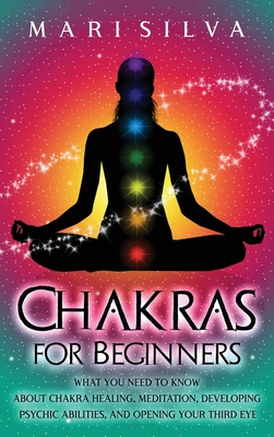 Chakras for Beginners: What You Need to Know About Chakra Healing, Meditation, Developing Psychic Abilities, and Opening Your Third Eye - Silva, Mari