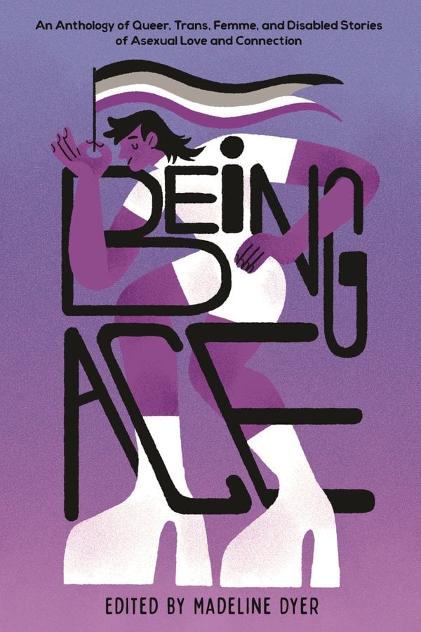 Being Ace: An Anthology of Queer, Trans, Femme, and Disabled Stories of Asexual Love and Connection ed. by Madeline Dyer
