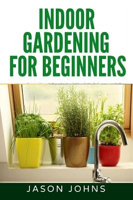Indoor Gardening For Beginners The Complete Guide To Growing Herbs Flowers Vegetables And Fruits In Your House A Book By Jason Johns